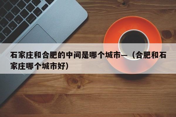 石家庄和合肥的中间是哪个城市—（合肥和石家庄哪个城市好）