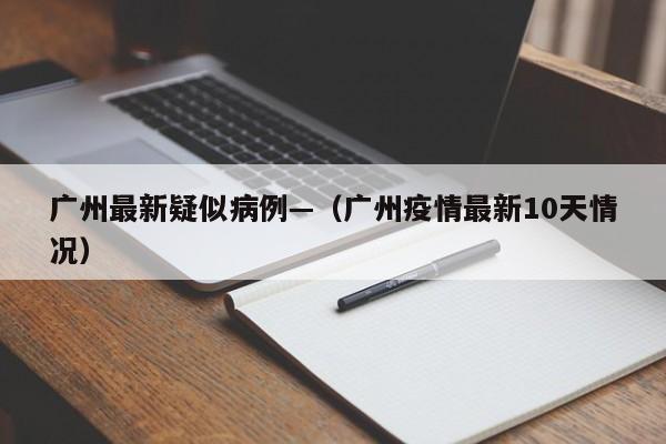 广州最新疑似病例—（广州疫情最新10天情况）