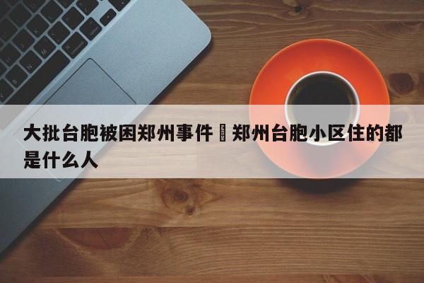 大批台胞被困郑州事件›郑州台胞小区住的都是什么人