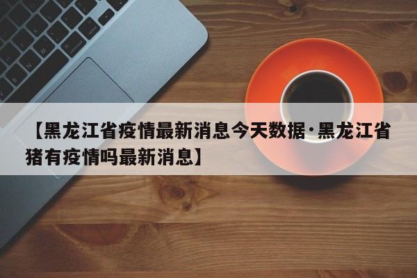 【黑龙江省疫情最新消息今天数据·黑龙江省猪有疫情吗最新消息】