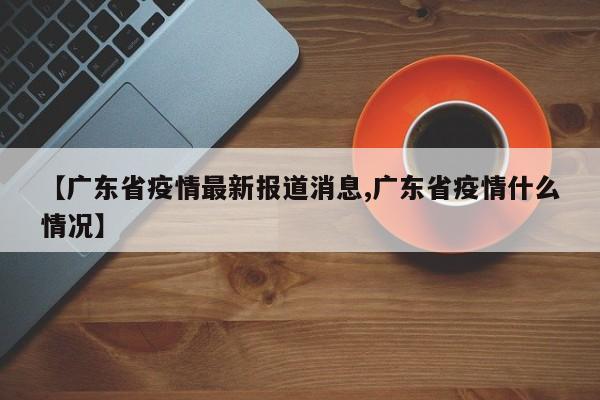 【广东省疫情最新报道消息,广东省疫情什么情况】