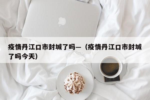 疫情丹江口市封城了吗—（疫情丹江口市封城了吗今天）