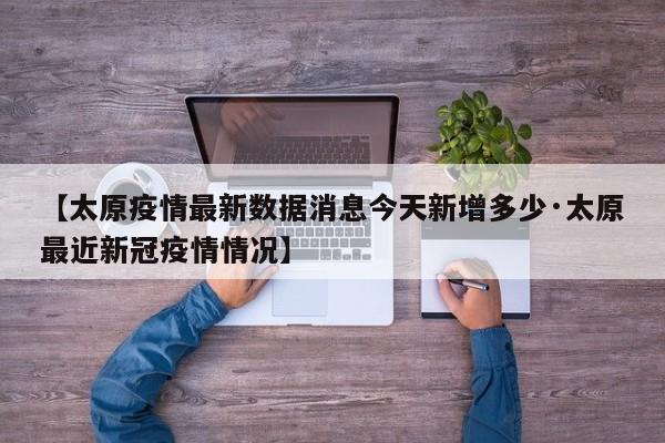 【太原疫情最新数据消息今天新增多少·太原最近新冠疫情情况】