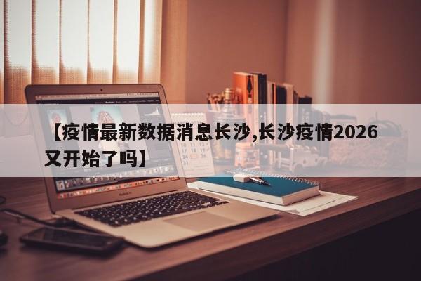 【疫情最新数据消息长沙,长沙疫情2026又开始了吗】