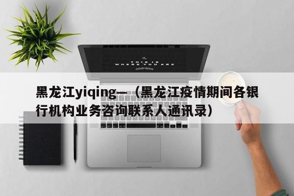 黑龙江yiqing—（黑龙江疫情期间各银行机构业务咨询联系人通讯录）