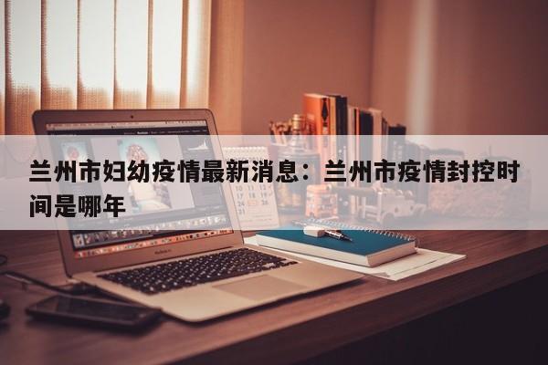 兰州市妇幼疫情最新消息：兰州市疫情封控时间是哪年