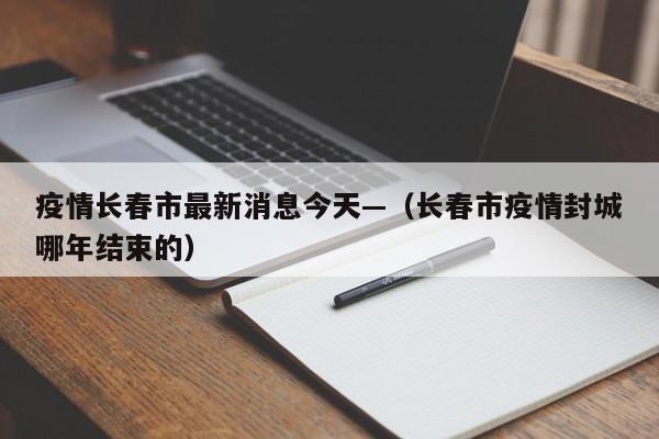 疫情长春市最新消息今天—（长春市疫情封城哪年结束的）