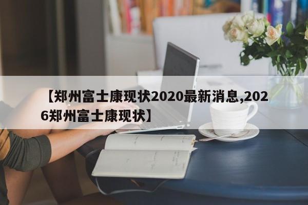 【郑州富士康现状2020最新消息,2026郑州富士康现状】