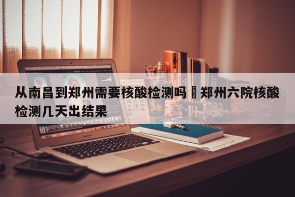 从南昌到郑州需要核酸检测吗›郑州六院核酸检测几天出结果