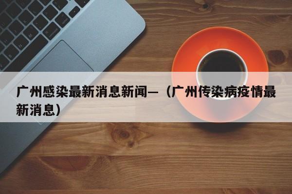 广州感染最新消息新闻—（广州传染病疫情最新消息）