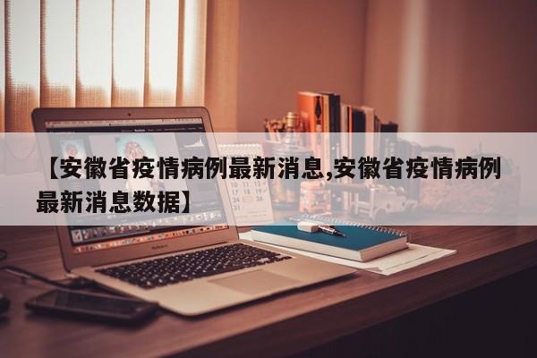 【安徽省疫情病例最新消息,安徽省疫情病例最新消息数据】