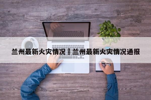 兰州最新火灾情况›兰州最新火灾情况通报