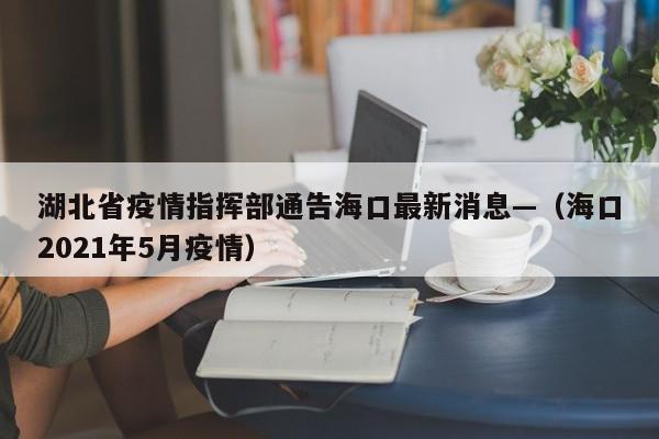湖北省疫情指挥部通告海口最新消息—（海口2021年5月疫情）