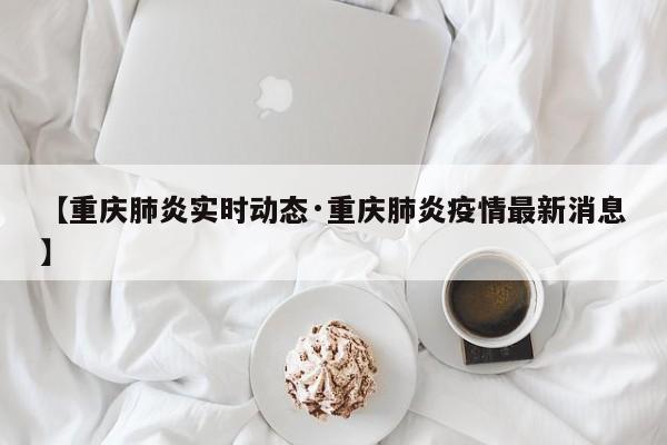 【重庆肺炎实时动态·重庆肺炎疫情最新消息】