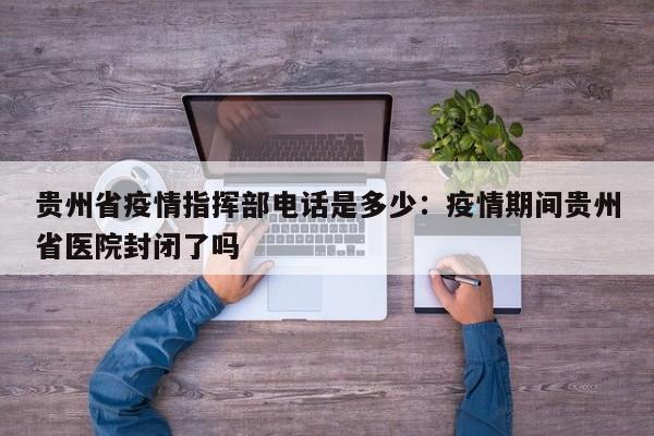 贵州省疫情指挥部电话是多少：疫情期间贵州省医院封闭了吗