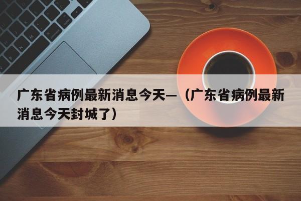 广东省病例最新消息今天—（广东省病例最新消息今天封城了）