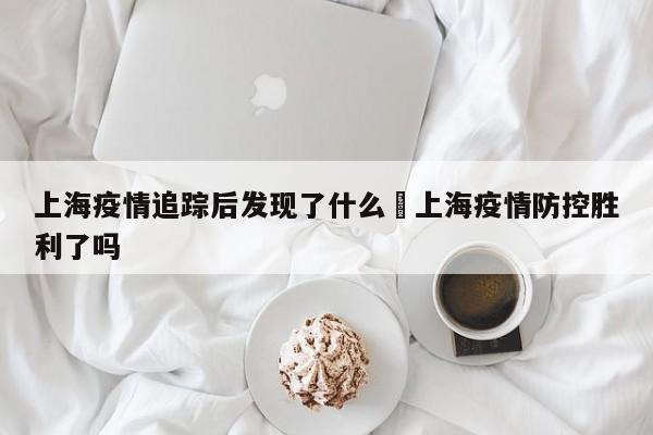上海疫情追踪后发现了什么›上海疫情防控胜利了吗