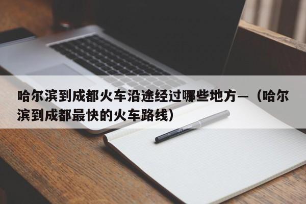 哈尔滨到成都火车沿途经过哪些地方—（哈尔滨到成都最快的火车路线）