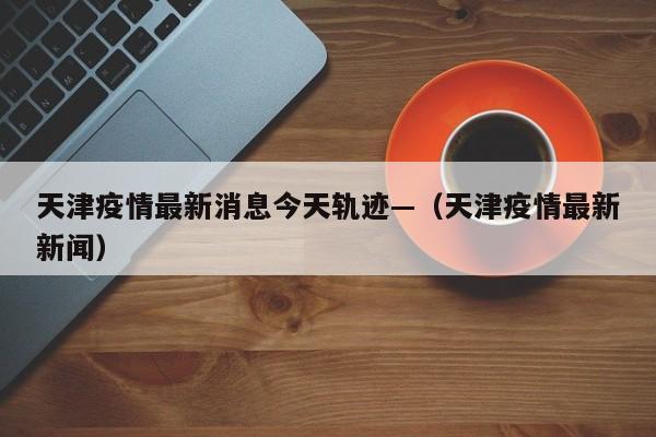 天津疫情最新消息今天轨迹—（天津疫情最新新闻）