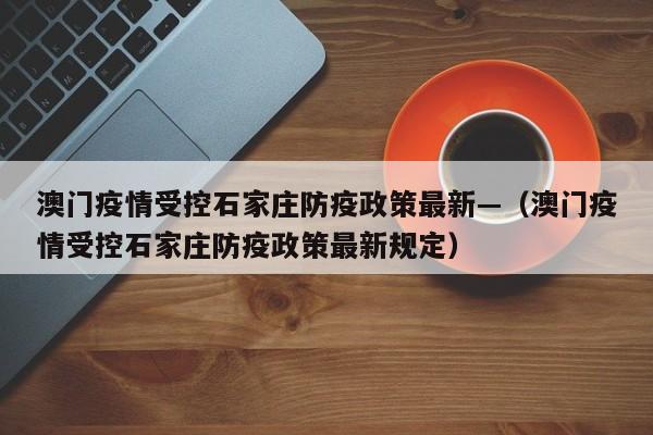 澳门疫情受控石家庄防疫政策最新—（澳门疫情受控石家庄防疫政策最新规定）