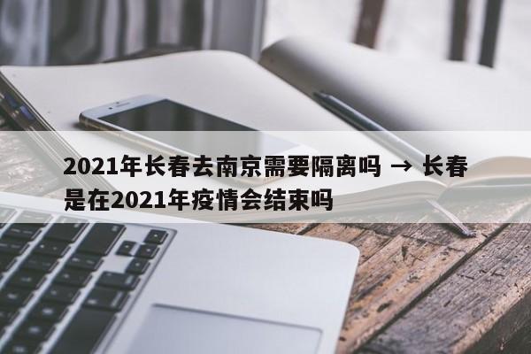 2021年长春去南京需要隔离吗 → 长春是在2021年疫情会结束吗