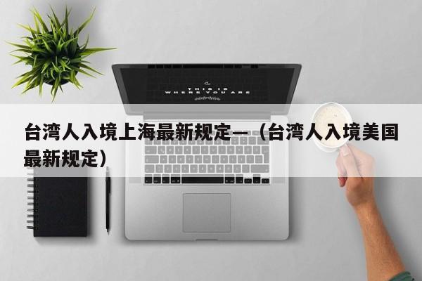 台湾人入境上海最新规定—（台湾人入境美国最新规定）