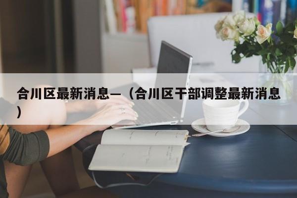 合川区最新消息—（合川区干部调整最新消息）
