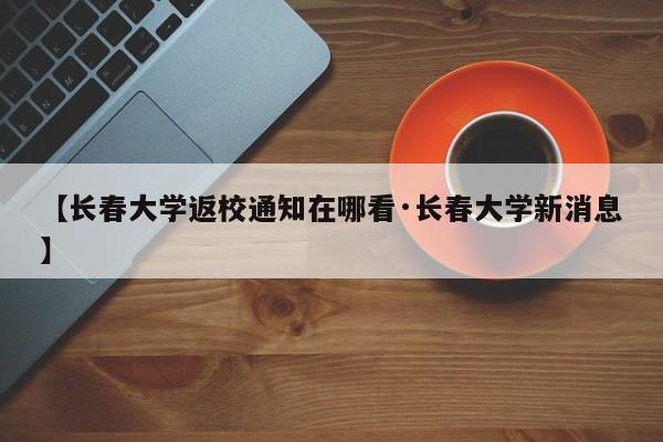 【长春大学返校通知在哪看·长春大学新消息】