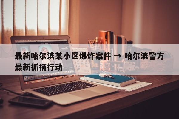 最新哈尔滨某小区爆炸案件 → 哈尔滨警方最新抓捕行动