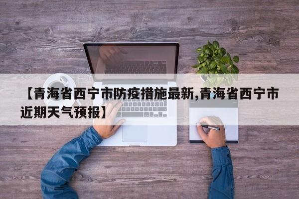 【青海省西宁市防疫措施最新,青海省西宁市近期天气预报】