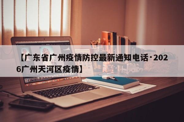 【广东省广州疫情防控最新通知电话·2026广州天河区疫情】