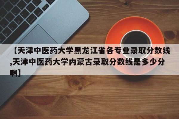 【天津中医药大学黑龙江省各专业录取分数线,天津中医药大学内蒙古录取分数线是多少分啊】