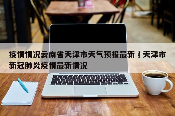 疫情情况云南省天津市天气预报最新›天津市新冠肺炎疫情最新情况