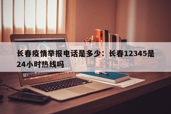 长春疫情举报电话是多少:长春12345是24小时热线吗