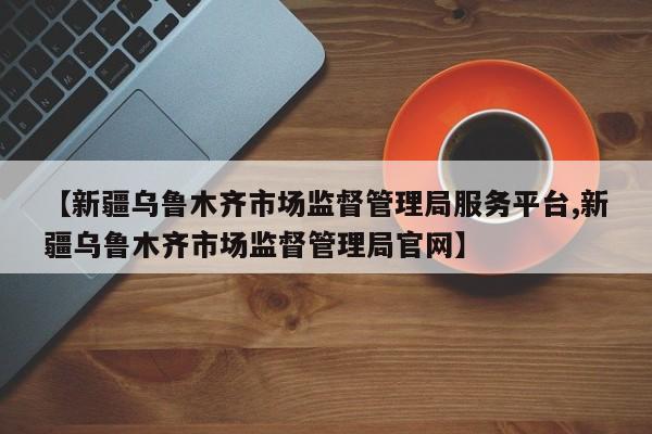 【新疆乌鲁木齐市场监督管理局服务平台,新疆乌鲁木齐市场监督管理局官网】