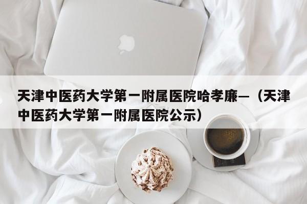 天津中医药大学第一附属医院哈孝廉—（天津中医药大学第一附属医院公示）