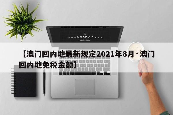 【澳门回内地最新规定2021年8月·澳门回内地免税金额】