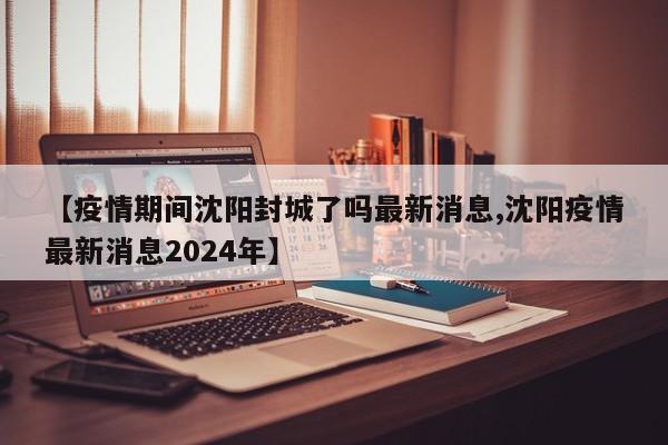 【疫情期间沈阳封城了吗最新消息,沈阳疫情最新消息2024年】