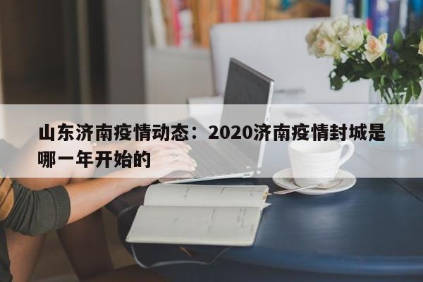 山东济南疫情动态：2020济南疫情封城是哪一年开始的