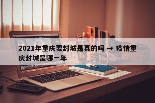 2021年重庆要封城是真的吗 → 疫情重庆封城是哪一年