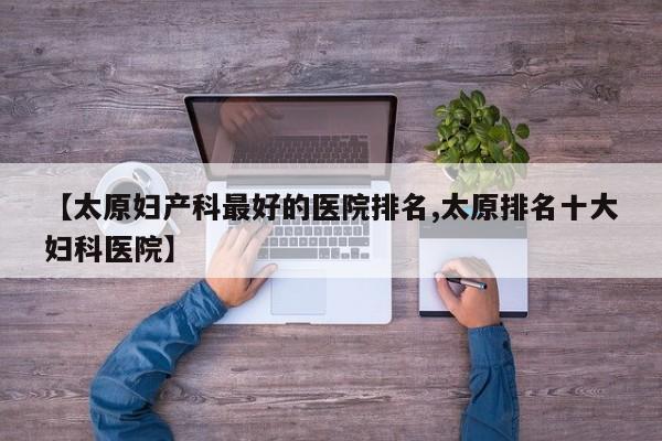 【太原妇产科最好的医院排名,太原排名十大妇科医院】