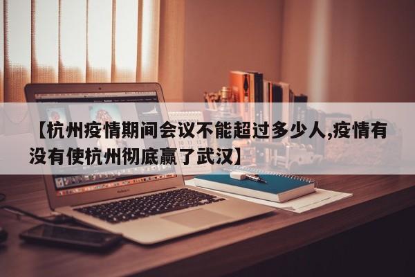 【杭州疫情期间会议不能超过多少人,疫情有没有使杭州彻底赢了武汉】