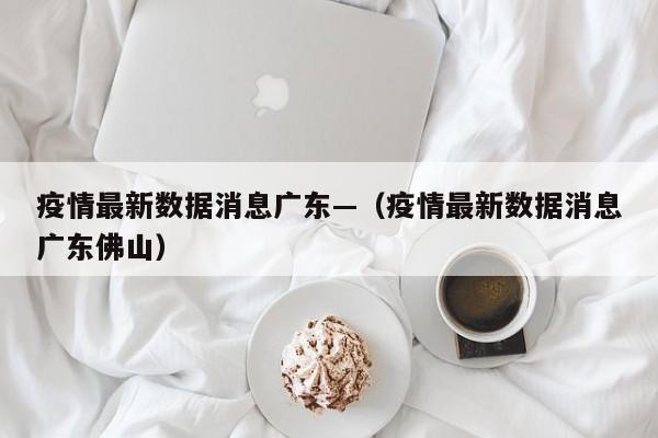 疫情最新数据消息广东—（疫情最新数据消息广东佛山）