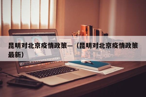 昆明对北京疫情政策—（昆明对北京疫情政策最新）