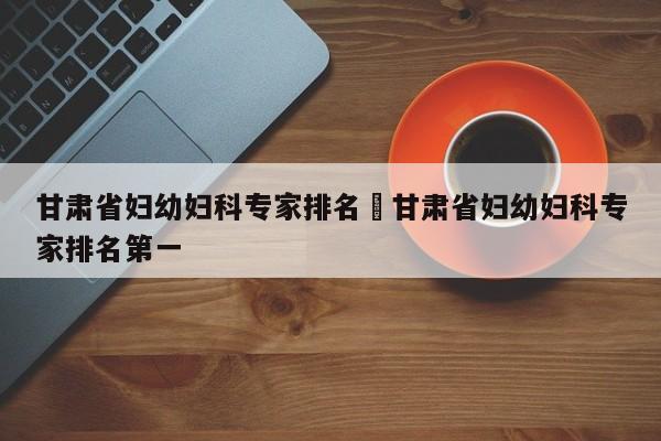 甘肃省妇幼妇科专家排名›甘肃省妇幼妇科专家排名第一