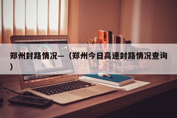 郑州封路情况—（郑州今日高速封路情况查询）