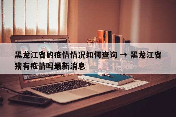 黑龙江省的疫情情况如何查询 → 黑龙江省猪有疫情吗最新消息