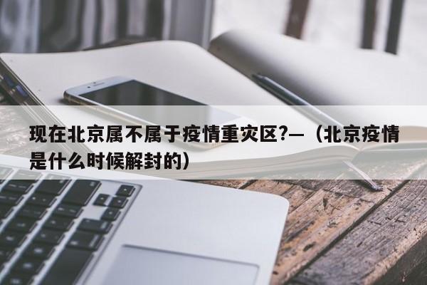 现在北京属不属于疫情重灾区?—（北京疫情是什么时候解封的）