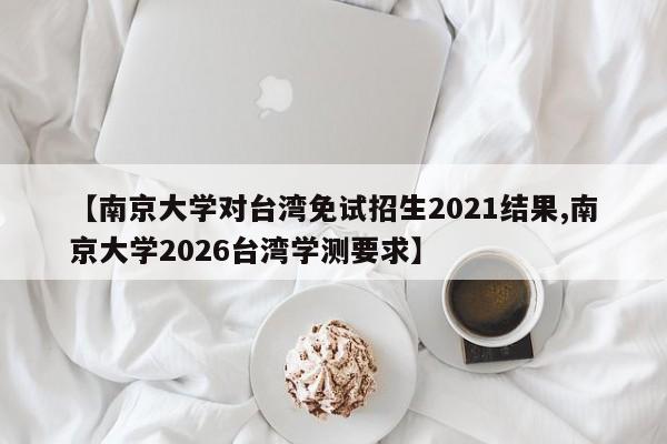 【南京大学对台湾免试招生2021结果,南京大学2026台湾学测要求】