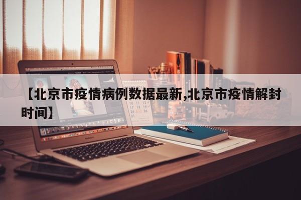 【北京市疫情病例数据最新,北京市疫情解封时间】